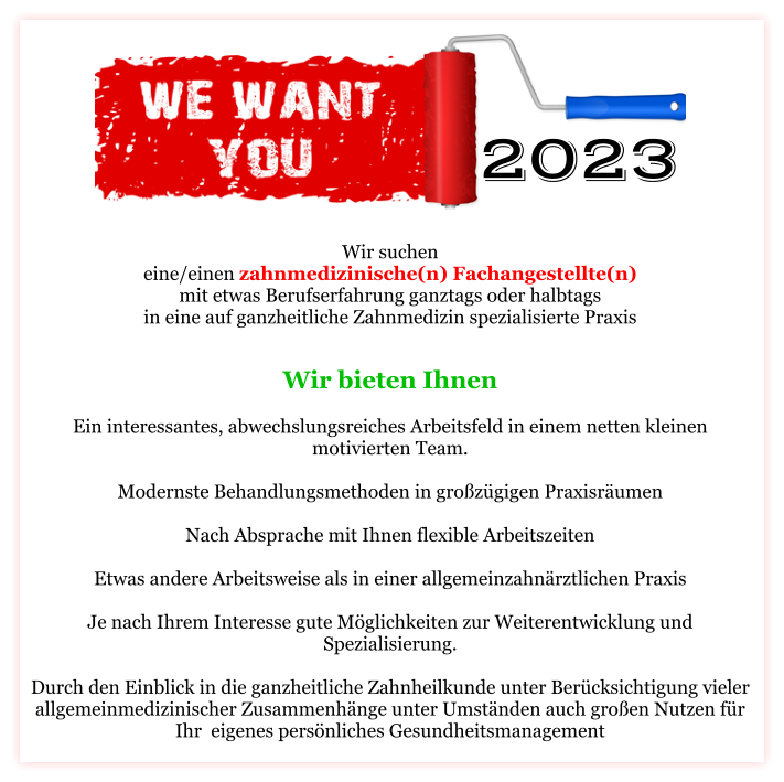 Wir suchen eine/einen zahnmedizinische(n) Fachangestellte(n) mit etwas Berufserfahrung ganztags oder halbtags in eine auf ganzheitliche Zahnmedizin spezialisierte Praxis Wir bieten Ihnen   Ein interessantes, abwechslungsreiches Arbeitsfeld in einem netten kleinen motivierten Team.  Modernste Behandlungsmethoden in großzügigen Praxisräumen  Nach Absprache mit Ihnen flexible Arbeitszeiten  Etwas andere Arbeitsweise als in einer allgemeinzahnärztlichen Praxis  Je nach Ihrem Interesse gute Möglichkeiten zur Weiterentwicklung und Spezialisierung.  Durch den Einblick in die ganzheitliche Zahnheilkunde unter Berücksichtigung vieler allgemeinmedizinischer Zusammenhänge unter Umständen auch großen Nutzen für Ihr  eigenes persönliches Gesundheitsmanagement   2022 2023