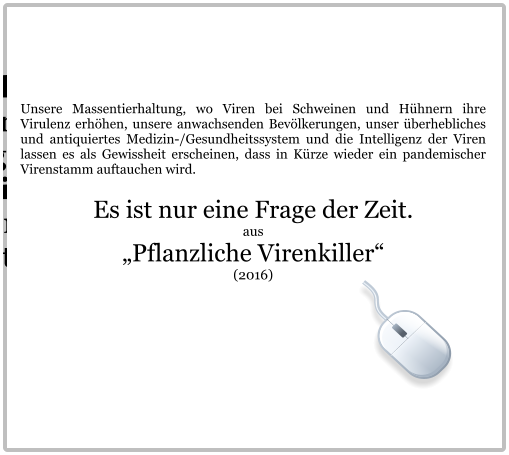 Unsere Massentierhaltung, wo Viren bei Schweinen und Hühnern ihre Virulenz erhöhen, unsere anwachsenden Bevölkerungen, unser überhebliches und antiquiertes Medizin-/Gesundheitssystem und die Intelligenz der Viren lassen es als Gewissheit erscheinen, dass in Kürze wieder ein pandemischer Virenstamm auftauchen wird.  Es ist nur eine Frage der Zeit. aus „Pflanzliche Virenkiller“  (2016)