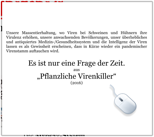 Unsere Massentierhaltung, wo Viren bei Schweinen und Hühnern ihre Virulenz erhöhen, unsere anwachsenden Bevölkerungen, unser überhebliches und antiquiertes Medizin-/Gesundheitssystem und die Intelligenz der Viren lassen es als Gewissheit erscheinen, dass in Kürze wieder ein pandemischer Virenstamm auftauchen wird.  Es ist nur eine Frage der Zeit. aus „Pflanzliche Virenkiller“  (2016)