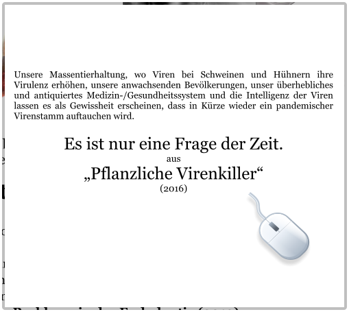 Unsere Massentierhaltung, wo Viren bei Schweinen und Hühnern ihre Virulenz erhöhen, unsere anwachsenden Bevölkerungen, unser überhebliches und antiquiertes Medizin-/Gesundheitssystem und die Intelligenz der Viren lassen es als Gewissheit erscheinen, dass in Kürze wieder ein pandemischer Virenstamm auftauchen wird.  Es ist nur eine Frage der Zeit. aus „Pflanzliche Virenkiller“  (2016)